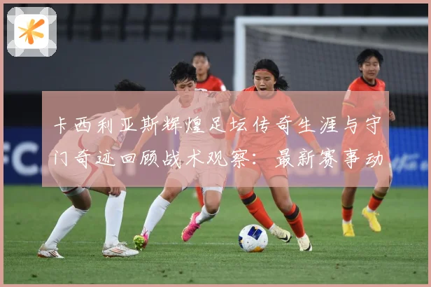卡西利亚斯辉煌足坛传奇生涯与守门奇迹回顾战术观察：最新赛事动态与深度分析