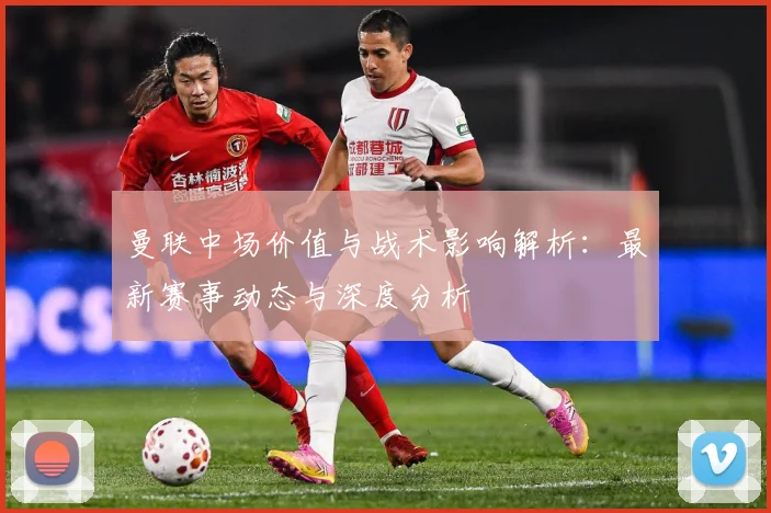 曼联中场价值与战术影响解析：最新赛事动态与深度分析