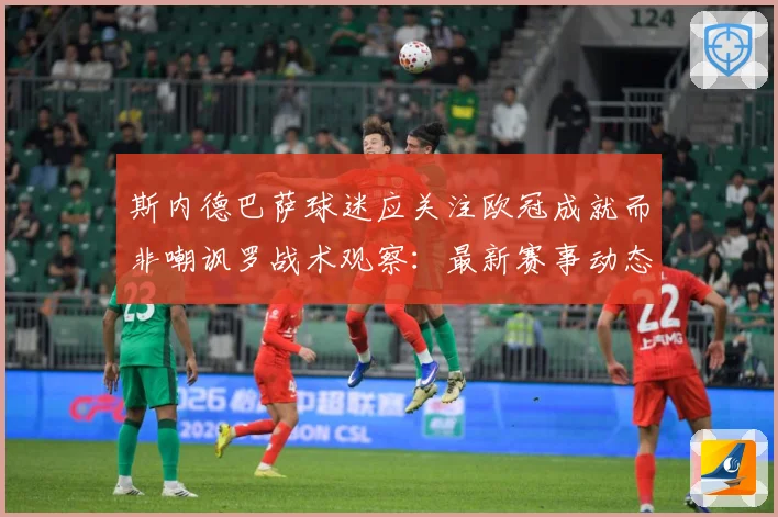 斯内德巴萨球迷应关注欧冠成就而非嘲讽罗战术观察：最新赛事动态与深度分析