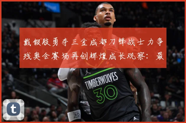 戴假肢勇夺三金成都刀锋战士力争残奥会赛场再创辉煌成长观察：最新赛事动态与深度分析