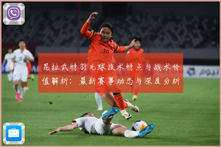 昆拉武特羽毛球技术特点与战术价值解析：最新赛事动态与深度分析