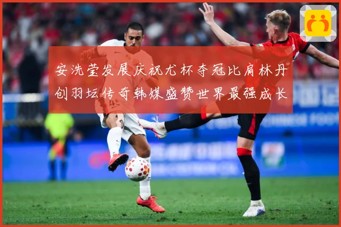 安洗莹发展庆祝尤杯夺冠比肩林丹创羽坛传奇韩媒盛赞世界最强成长观察：最新赛事动态与深度分析