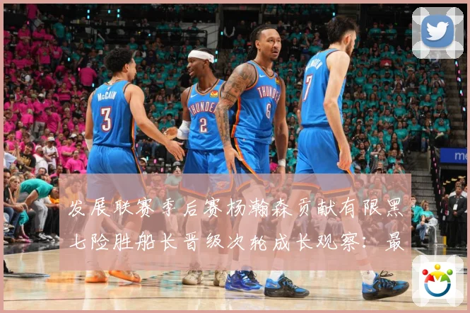 发展联赛季后赛杨瀚森贡献有限黑七险胜船长晋级次轮成长观察：最新赛事动态与深度分析