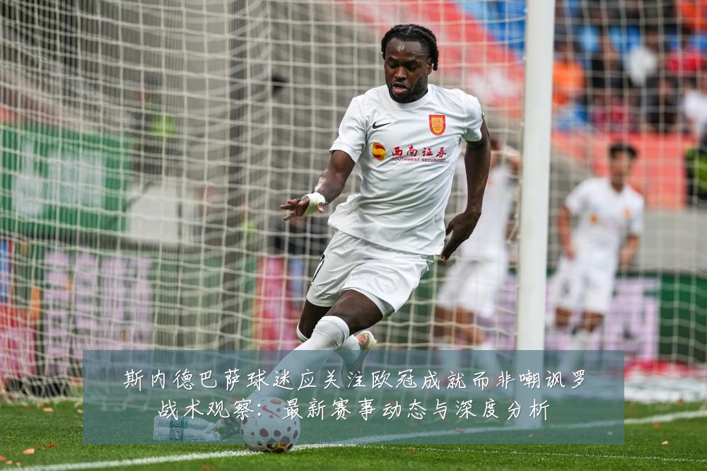 斯内德巴萨球迷应关注欧冠成就而非嘲讽罗战术观察:最新赛事动态与深度分析