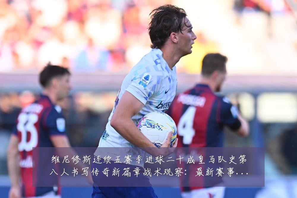 维尼修斯连续五赛季进球二十成皇马队史第八人书写传奇新篇章战术观察:最新赛事动态与深度分析
