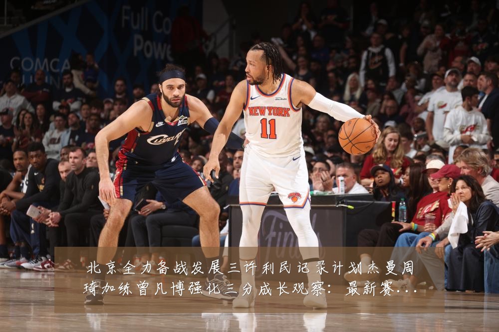 北京全力备战发展三许利民记录计划杰曼周琦加练曾凡博强化三分成长观察:最新赛事动态与深度分析